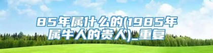 85年属什么的(1985年属牛人的贵人)_重复