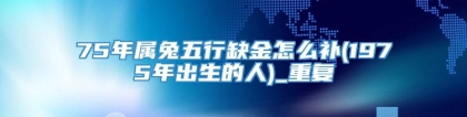 75年属兔五行缺金怎么补(1975年出生的人)_重复