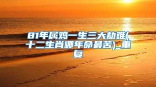 81年属鸡一生三大劫难(十二生肖哪年命最苦)_重复