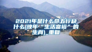 2021年是什么命五行缺什么(晚年“生活富裕”的生肖)_重复