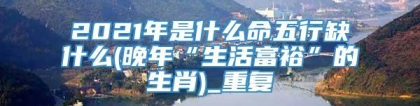 2021年是什么命五行缺什么(晚年“生活富裕”的生肖)_重复