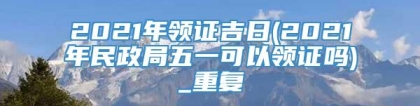 2021年领证吉日(2021年民政局五一可以领证吗)_重复