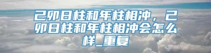 己卯日柱和年柱相冲，己卯日柱和年柱相冲会怎么样_重复