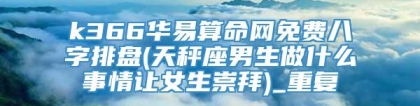 k366华易算命网免费八字排盘(天秤座男生做什么事情让女生崇拜)_重复