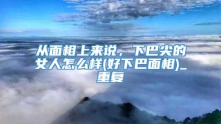从面相上来说，下巴尖的女人怎么样(好下巴面相)_重复