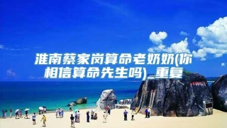 淮南蔡家岗算命老奶奶(你相信算命先生吗)_重复