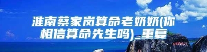 淮南蔡家岗算命老奶奶(你相信算命先生吗)_重复