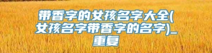 带香字的女孩名字大全(女孩名字带香字的名字)_重复