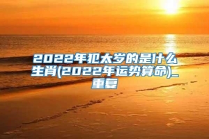 2022年犯太岁的是什么生肖(2022年运势算命)_重复