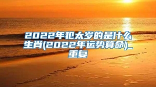 2022年犯太岁的是什么生肖(2022年运势算命)_重复