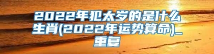2022年犯太岁的是什么生肖(2022年运势算命)_重复