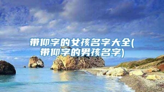 带仰字的女孩名字大全(带仰字的男孩名字)