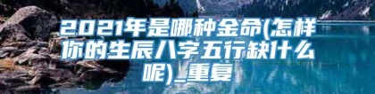 2021年是哪种金命(怎样你的生辰八字五行缺什么呢)_重复