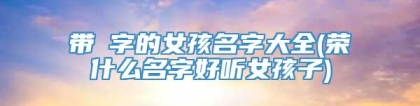 带焜字的女孩名字大全(荣什么名字好听女孩子)