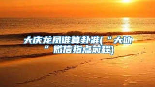 大庆龙凤谁算卦准(“大仙”微信指点前程)