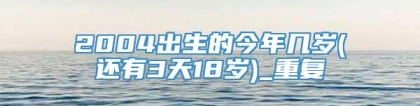 2004出生的今年几岁(还有3天18岁)_重复