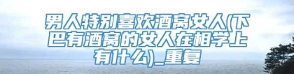 男人特别喜欢酒窝女人(下巴有酒窝的女人在相学上有什么)_重复