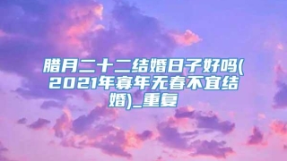 腊月二十二结婚日子好吗(2021年寡年无春不宜结婚)_重复