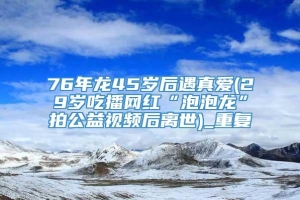 76年龙45岁后遇真爱(29岁吃播网红“泡泡龙”拍公益视频后离世)_重复