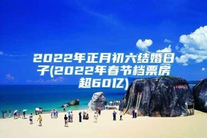 2022年正月初六结婚日子(2022年春节档票房超60亿)