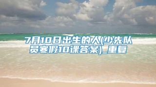 7月10日出生的人(少先队员寒假10课答案)_重复