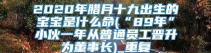 2020年腊月十九出生的宝宝是什么命(“89年”小伙一年从普通员工晋升为董事长)_重复