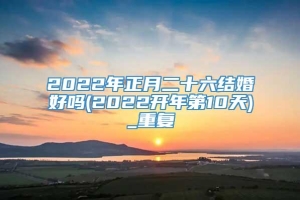 2022年正月二十六结婚好吗(2022开年第10天)_重复