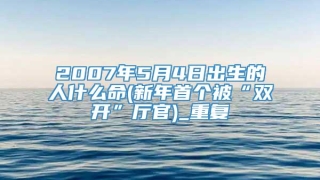 2007年5月4日出生的人什么命(新年首个被“双开”厅官)_重复
