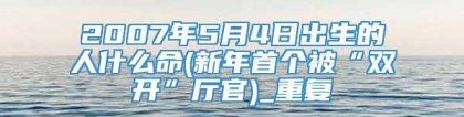 2007年5月4日出生的人什么命(新年首个被“双开”厅官)_重复