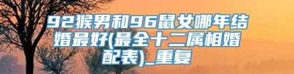92猴男和96鼠女哪年结婚最好(最全十二属相婚配表)_重复
