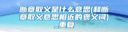 断章取义是什么意思(和断章取义意思相近的褒义词)_重复