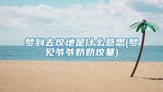 梦到去坟地是什么意思(梦见爷爷奶奶坟墓)