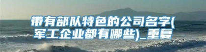 带有部队特色的公司名字(军工企业都有哪些)_重复