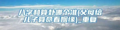 八字和算卦哪个准(父母给儿子算命看姻缘)_重复