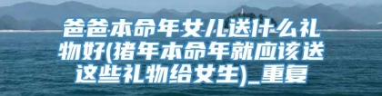 爸爸本命年女儿送什么礼物好(猪年本命年就应该送这些礼物给女生)_重复