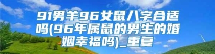 91男羊96女鼠八字合适吗(96年属鼠的男生的婚姻幸福吗)_重复