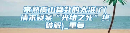 常熟虞山算卦的太准了(清末疑案“光绪之死”终破解)_重复