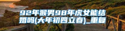 92年猴男98年虎女能结婚吗(大年初四立春)_重复