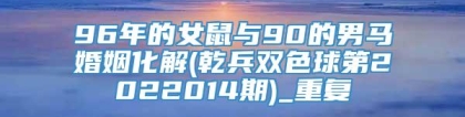 96年的女鼠与90的男马婚姻化解(乾兵双色球第2022014期)_重复