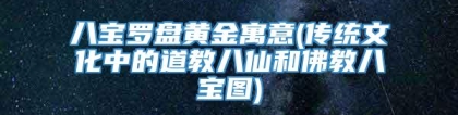 八宝罗盘黄金寓意(传统文化中的道教八仙和佛教八宝图)