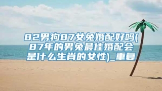 82男狗87女兔婚配好吗(87年的男兔最佳婚配会是什么生肖的女性)_重复