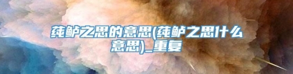 莼鲈之思的意思(莼鲈之思什么意思)_重复