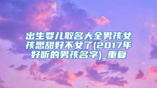 出生婴儿取名大全男孩女孩思甜好不女了(2017年好听的男孩名字)_重复