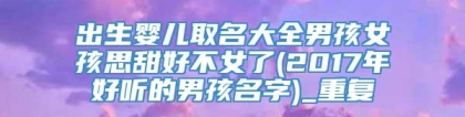 出生婴儿取名大全男孩女孩思甜好不女了(2017年好听的男孩名字)_重复