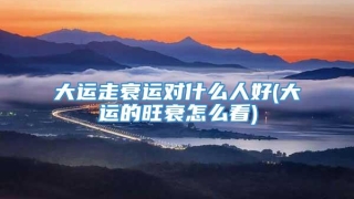 大运走衰运对什么人好(大运的旺衰怎么看)