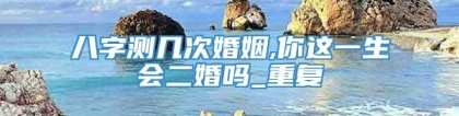 八字测几次婚姻,你这一生会二婚吗_重复