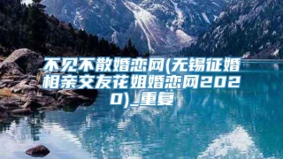 不见不散婚恋网(无锡征婚相亲交友花姐婚恋网2020)_重复