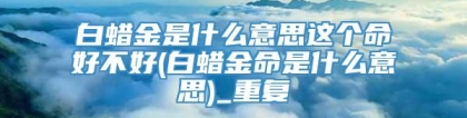 白蜡金是什么意思这个命好不好(白蜡金命是什么意思)_重复