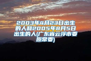 2003年4月23日出生的人和2005年8月5日出生的人(广东省云浮市委原常委)