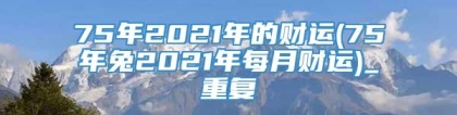 75年2021年的财运(75年兔2021年每月财运)_重复